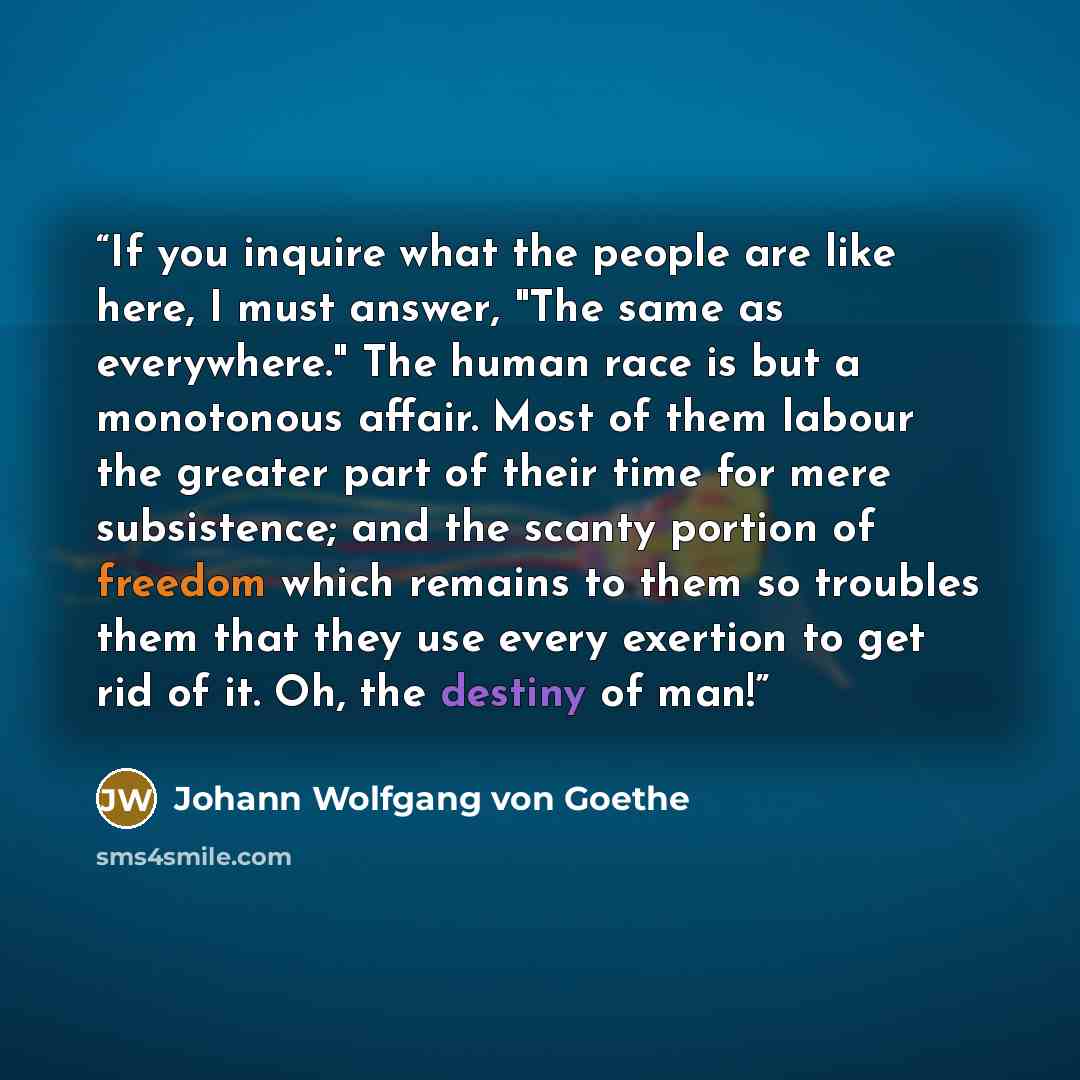 “If you inquire what the people are like here, I must answer, "The same as everywhere." The human race is but a monotonous affair. Most of them labour the greater part of their time for mere subsistence; and the scanty portion of freedom which remains to them so troubles them that they use every…” quote by Johann Wolfgang von Goethe