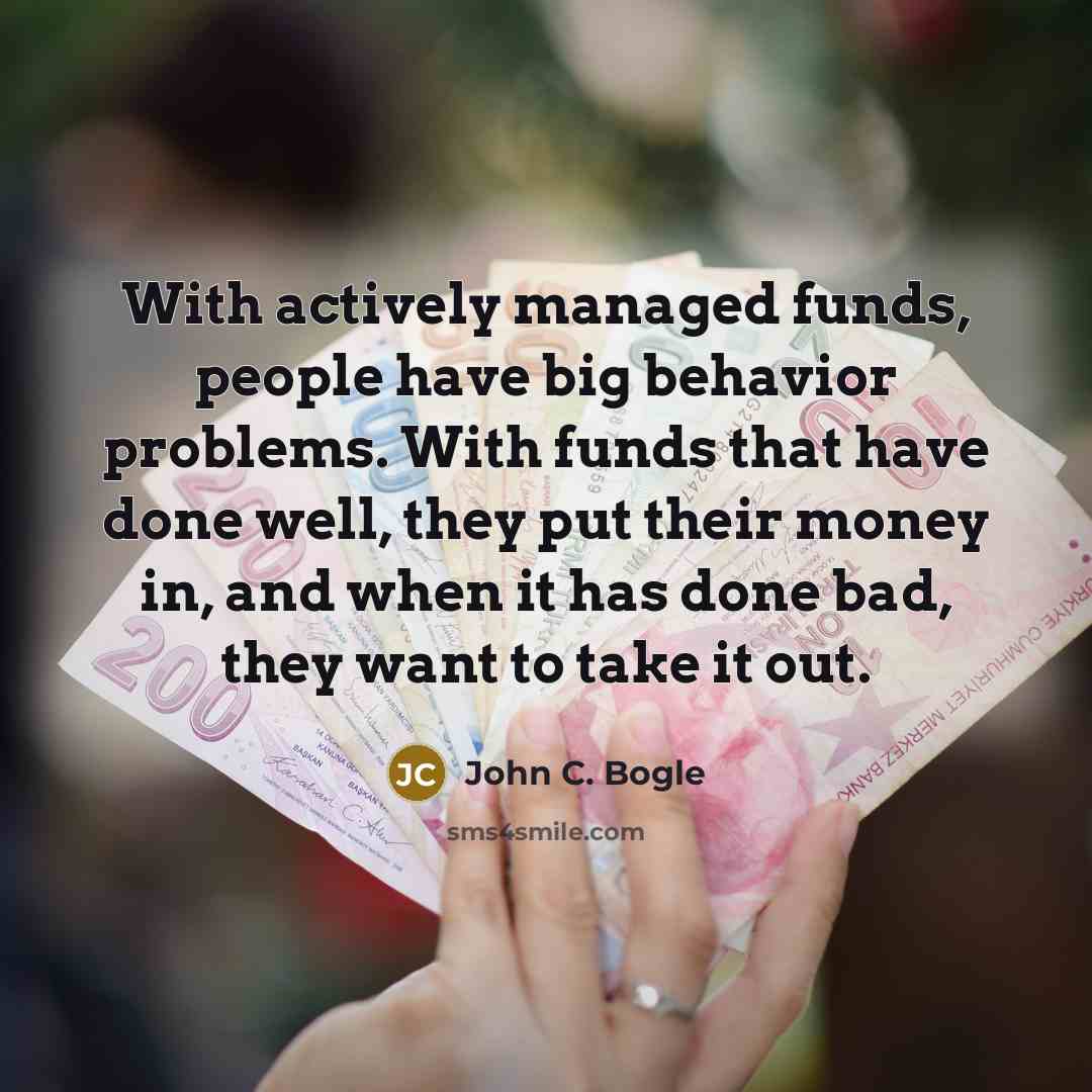 “With actively managed funds, people have big behavior problems. With funds that have done well, they put their money in, and when it has done bad, they want to take it out.” quote by John C. Bogle