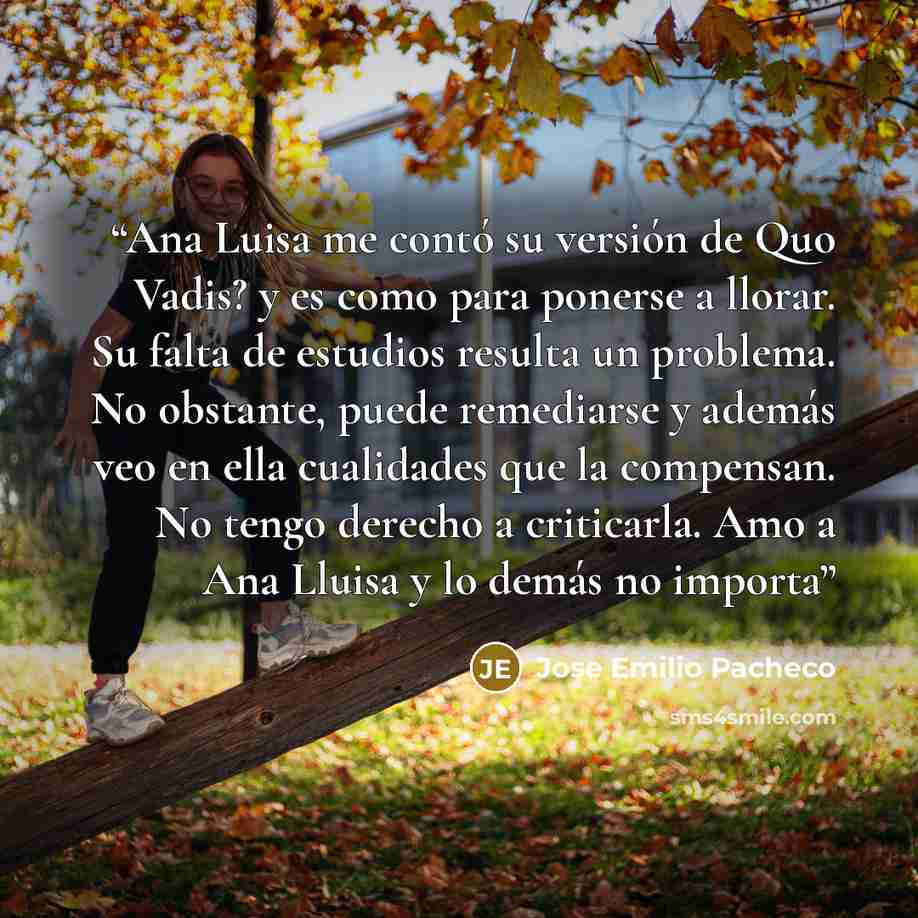 “Ana Luisa me contó su versión de Quo Vadis? y es como para ponerse a llorar. Su falta de estudios resulta un problema. No obstante, puede remediarse y además veo en ella cualidades que la compensan. No tengo derecho a criticarla. Amo a Ana Lluisa y lo demás no importa” quote by Jose Emilio Pacheco