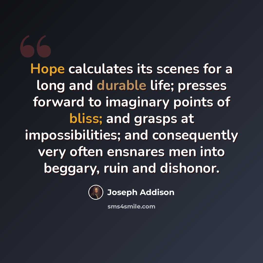 “Hope calculates its scenes for a long and durable life; presses forward to imaginary points of bliss; and grasps at impossibilities; and consequently very often ensnares men into beggary, ruin and dishonor.” quote by Joseph Addison