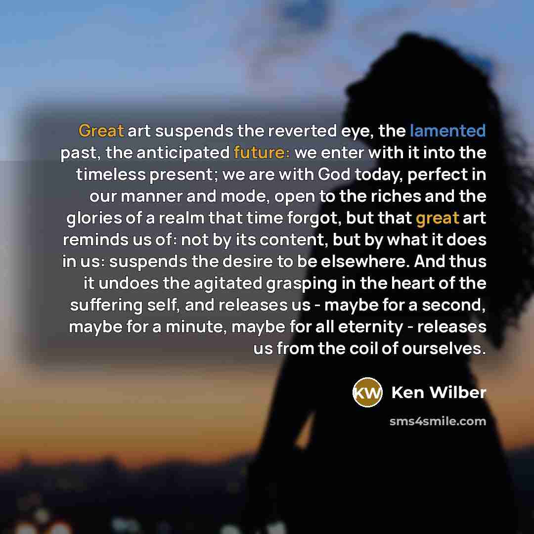 “Great art suspends the reverted eye, the lamented past, the anticipated future: we enter with it into the timeless present; we are with God today, perfect in our manner and mode, open to the riches and the glories of a realm that time forgot, but that great art reminds us of: not by its content…” quote by Ken Wilber