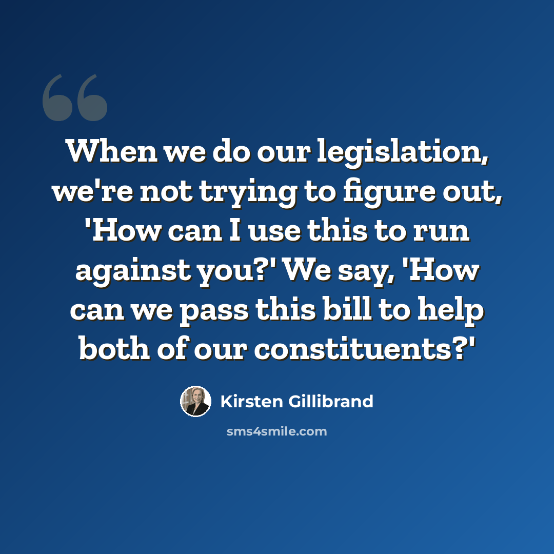 “When we do our legislation, we're not trying to figure out, 'How can I use this to run against you?' We say, 'How can we pass this bill to help both of our constituents?'” quote by Kirsten Gillibrand