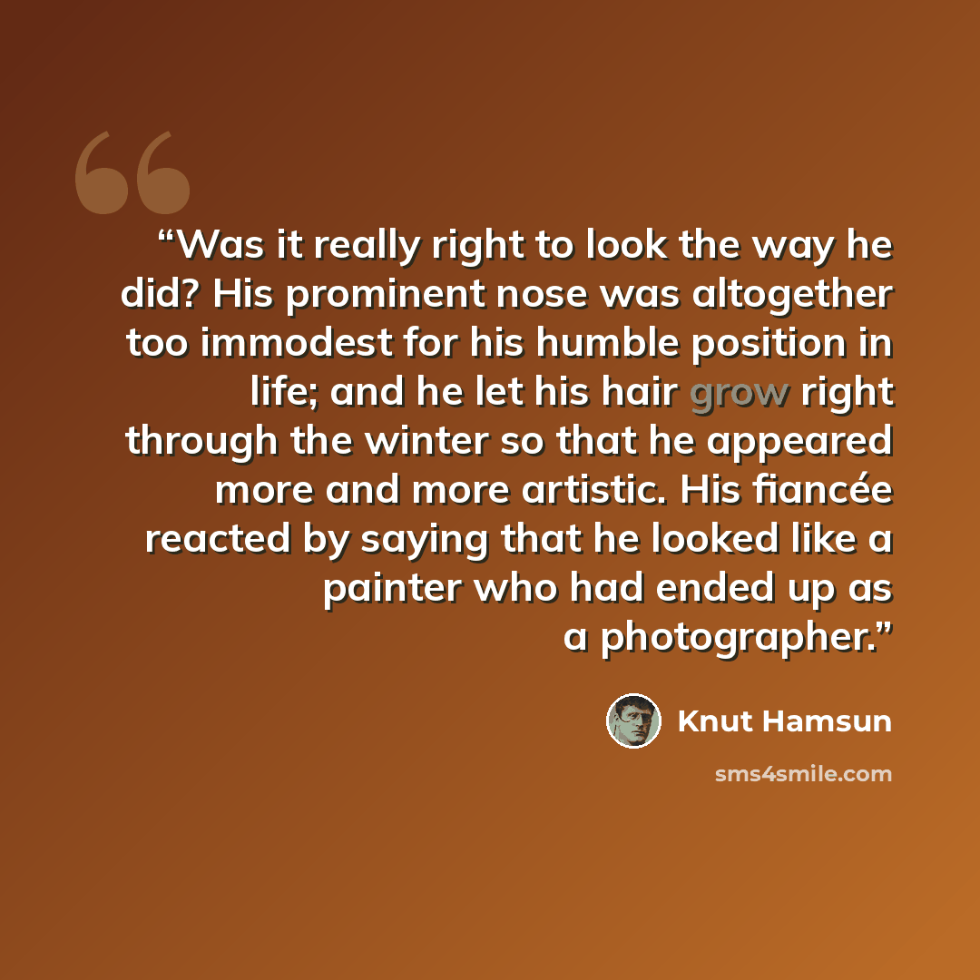 “Was it really right to look the way he did? His prominent nose was altogether too immodest for his humble position in life; and he let his hair grow right through the winter so that he appeared more and more artistic. His fiancée reacted by saying that he looked like a painter who had ended up as…” quote by Knut Hamsun