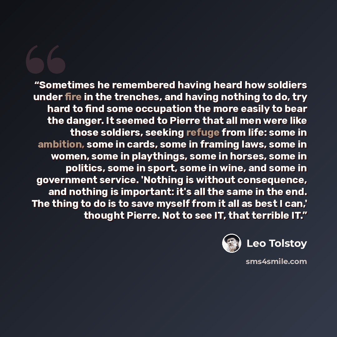 “Sometimes he remembered having heard how soldiers under fire in the trenches, and having nothing to do, try hard to find some occupation the more easily to bear the danger. It seemed to Pierre that all men were like those soldiers, seeking refuge from life: some in ambition, some in cards, some in…” quote by Leo Tolstoy