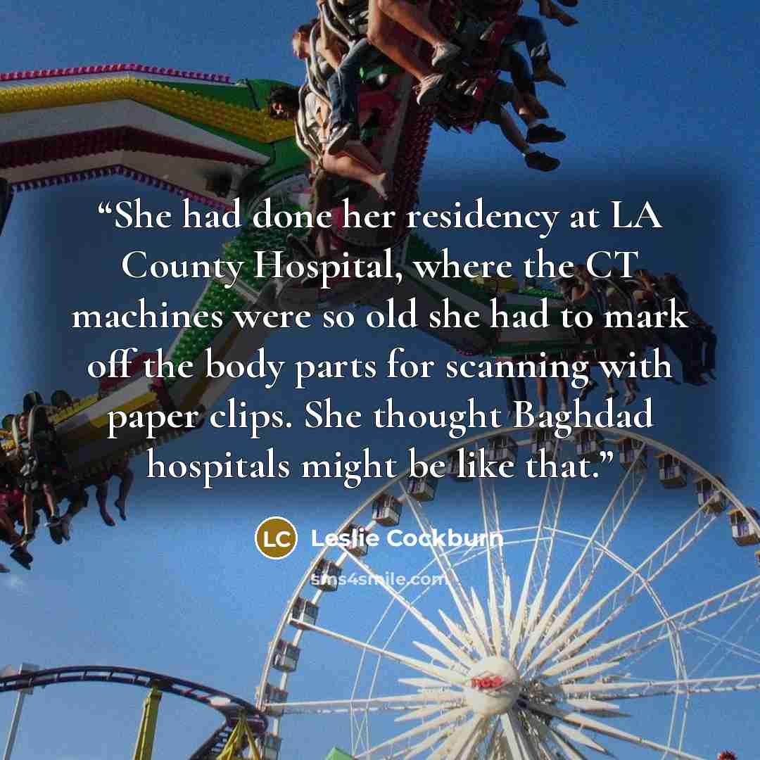 “She had done her residency at LA County Hospital, where the CT machines were so old she had to mark off the body parts for scanning with paper clips. She thought Baghdad hospitals might be like that.” quote by Leslie Cockburn