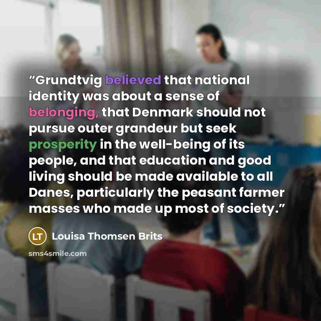 “Grundtvig believed that national identity was about a sense of belonging, that Denmark should not pursue outer grandeur but seek prosperity in the well-being of its people, and that education and good living should be made available to all Danes, particularly the peasant farmer masses who made up…” quote by Louisa Thomsen Brits