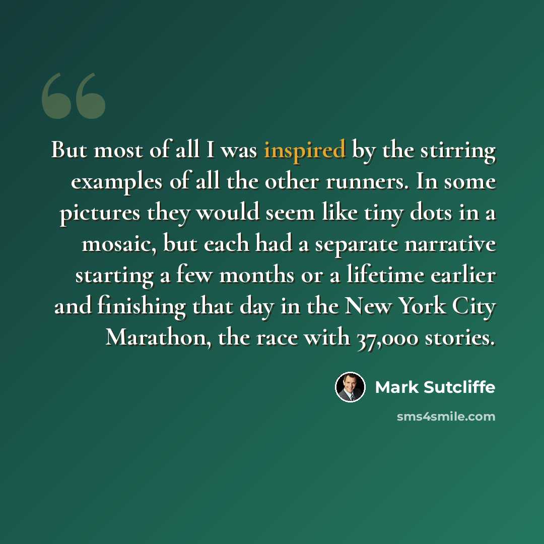“But most of all I was inspired by the stirring examples of all the other runners. In some pictures they would seem like tiny dots in a mosaic, but each had a separate narrative starting a few months or a lifetime earlier and finishing that day in the New York City Marathon, the race with 37,000…” quote by Mark Sutcliffe