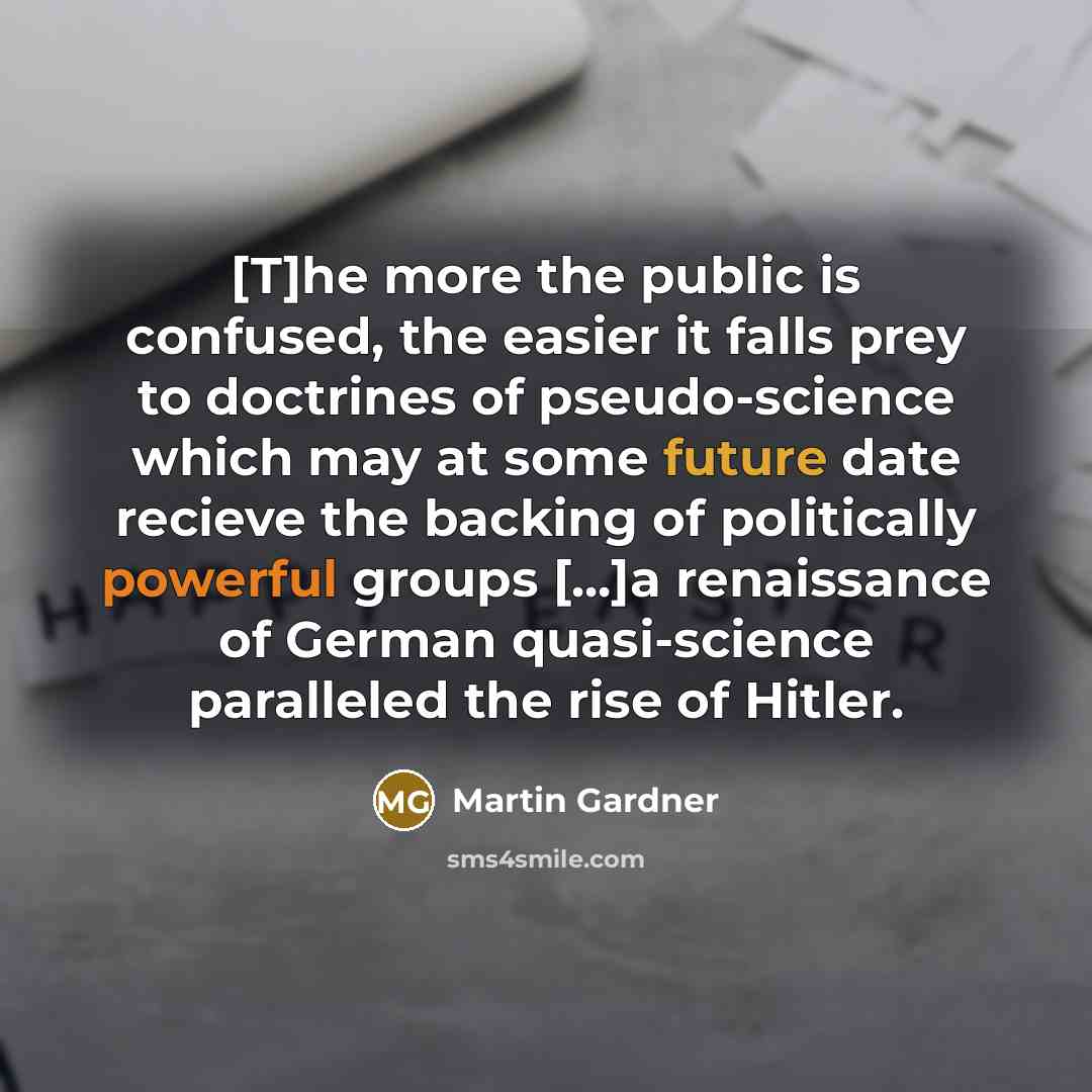 “[T]he more the public is confused, the easier it falls prey to doctrines of pseudo-science which may at some future date recieve the backing of politically powerful groups [...]a renaissance of German quasi-science paralleled the rise of Hitler.” quote by Martin Gardner