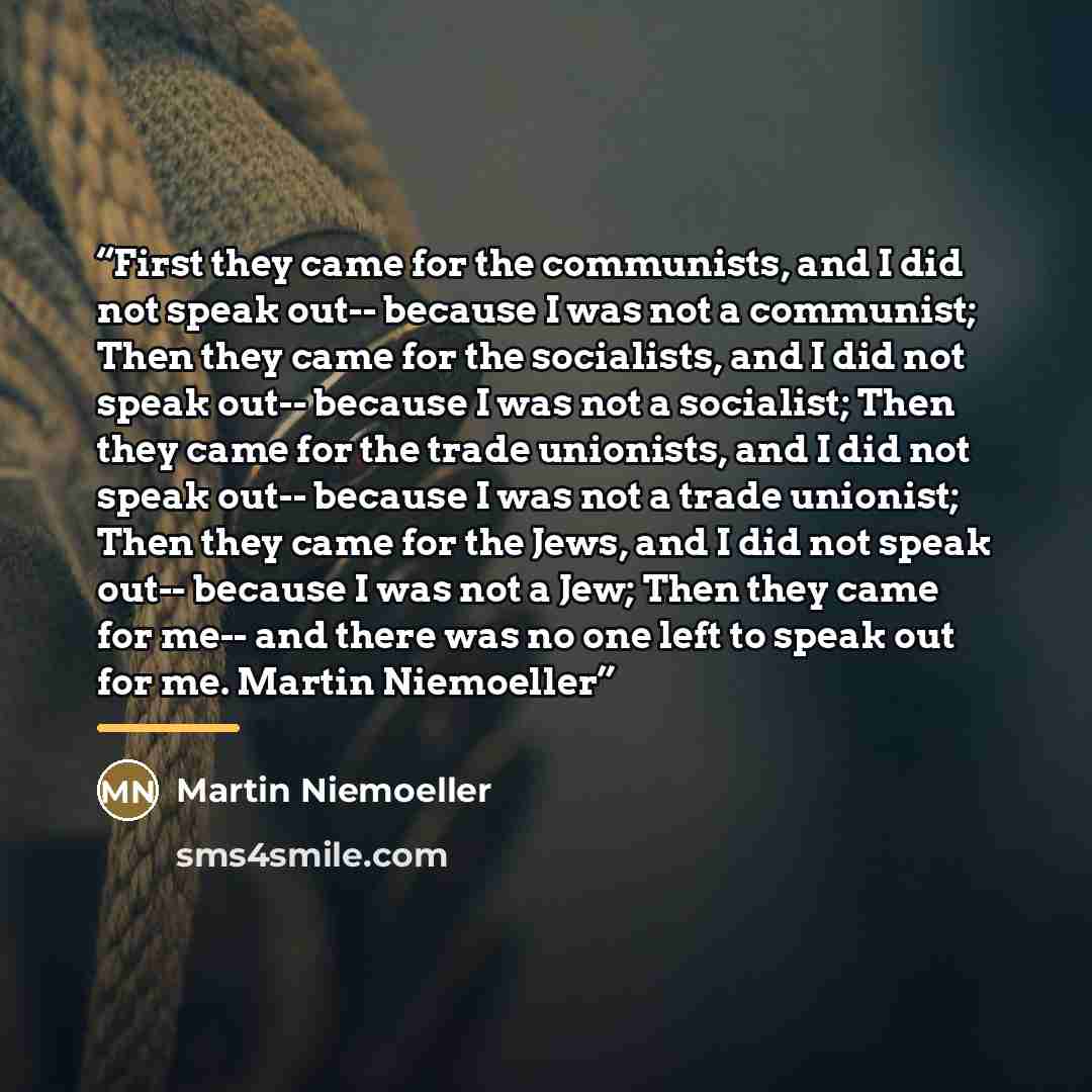 “First they came for the communists, and I did not speak out-- because I was not a communist; Then they came for the socialists, and I did not speak out-- because I was not a socialist; Then they came for the trade unionists, and I did not speak out-- because I was not a trade unionist; Then they…” quote by Martin Niemoeller