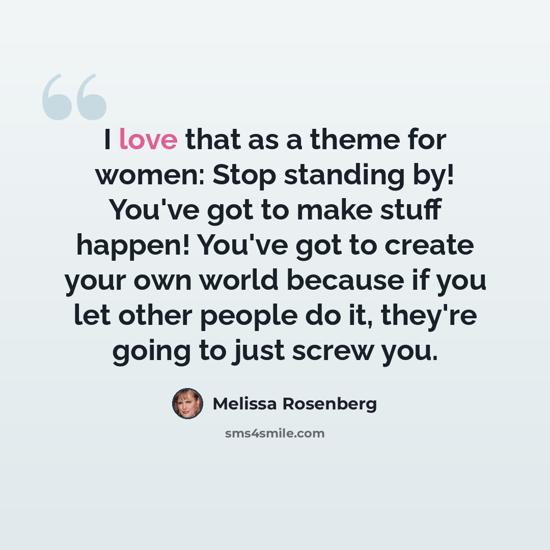 “I love that as a theme for women: Stop standing by! You've got to make stuff happen! You've got to create your own world because if you let other people do it, they're going to just screw you.” quote by Melissa Rosenberg