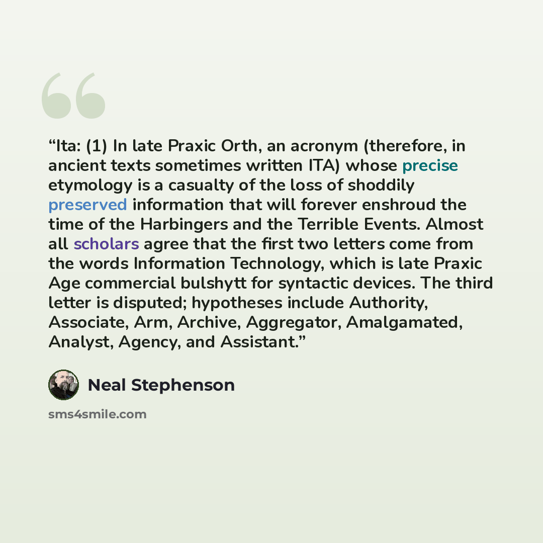 “Ita: (1) In late Praxic Orth, an acronym (therefore, in ancient texts sometimes written ITA) whose precise etymology is a casualty of the loss of shoddily preserved information that will forever enshroud the time of the Harbingers and the Terrible Events. Almost all scholars agree that the first…” quote by Neal Stephenson