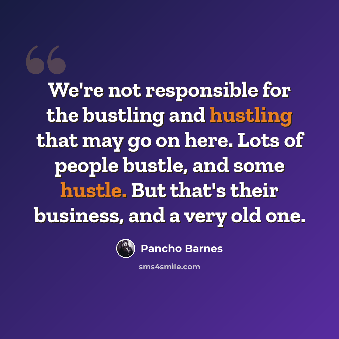 “We're not responsible for the bustling and hustling that may go on here. Lots of people bustle, and some hustle. But that's their business, and a very old one.” quote by Pancho Barnes