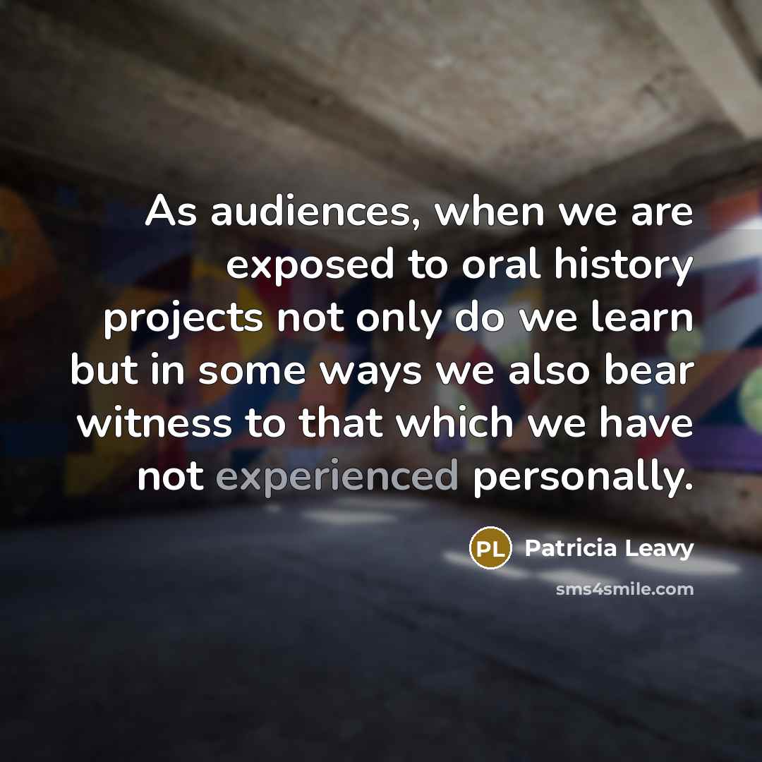 “As audiences, when we are exposed to oral history projects not only do we learn but in some ways we also bear witness to that which we have not experienced personally.” quote by Patricia Leavy