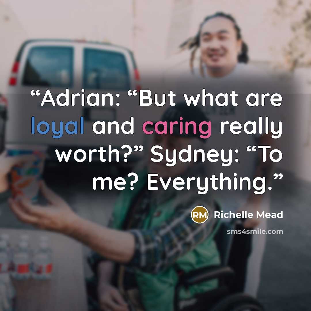 “Adrian: “But what are loyal and caring really worth?” Sydney: “To me? Everything.” quote by Richelle Mead