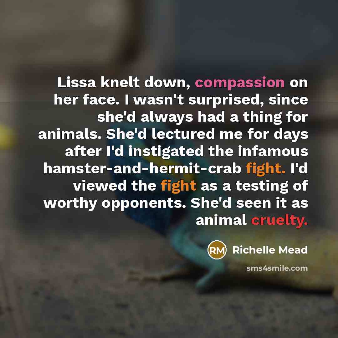 “Lissa knelt down, compassion on her face. I wasn't surprised, since she'd always had a thing for animals. She'd lectured me for days after I'd instigated the infamous hamster-and-hermit-crab fight. I'd viewed the fight as a testing of worthy opponents. She'd seen it as animal cruelty.” quote by Richelle Mead