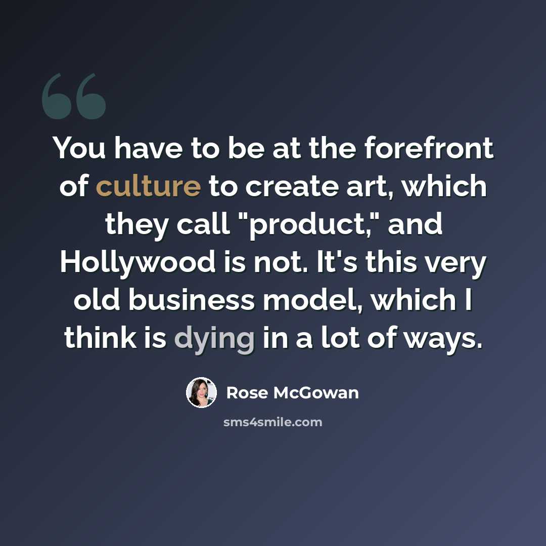 “You have to be at the forefront of culture to create art, which they call "product," and Hollywood is not. It's this very old business model, which I think is dying in a lot of ways.” quote by Rose McGowan