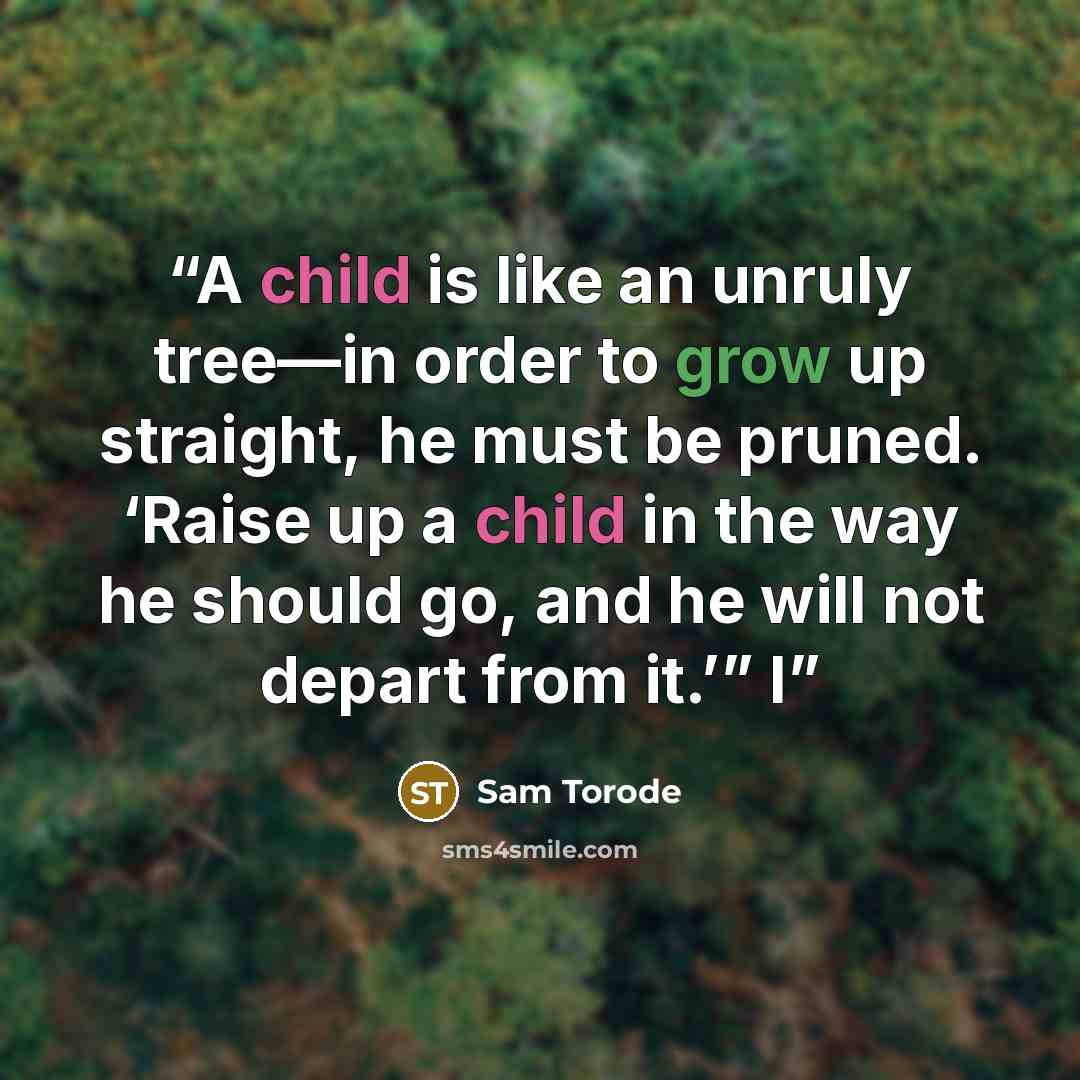 “A child is like an unruly tree—in order to grow up straight, he must be pruned. ‘Raise up a child in the way he should go, and he will not depart from it.’” I” quote by Sam Torode