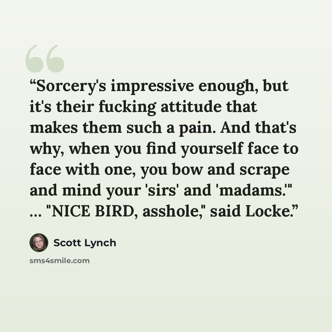 “Sorcery's impressive enough, but it's their fucking attitude that makes them such a pain. And that's why, when you find yourself face to face with one, you bow and scrape and mind your 'sirs' and 'madams.'" … "NICE BIRD, asshole," said Locke.” quote by Scott Lynch