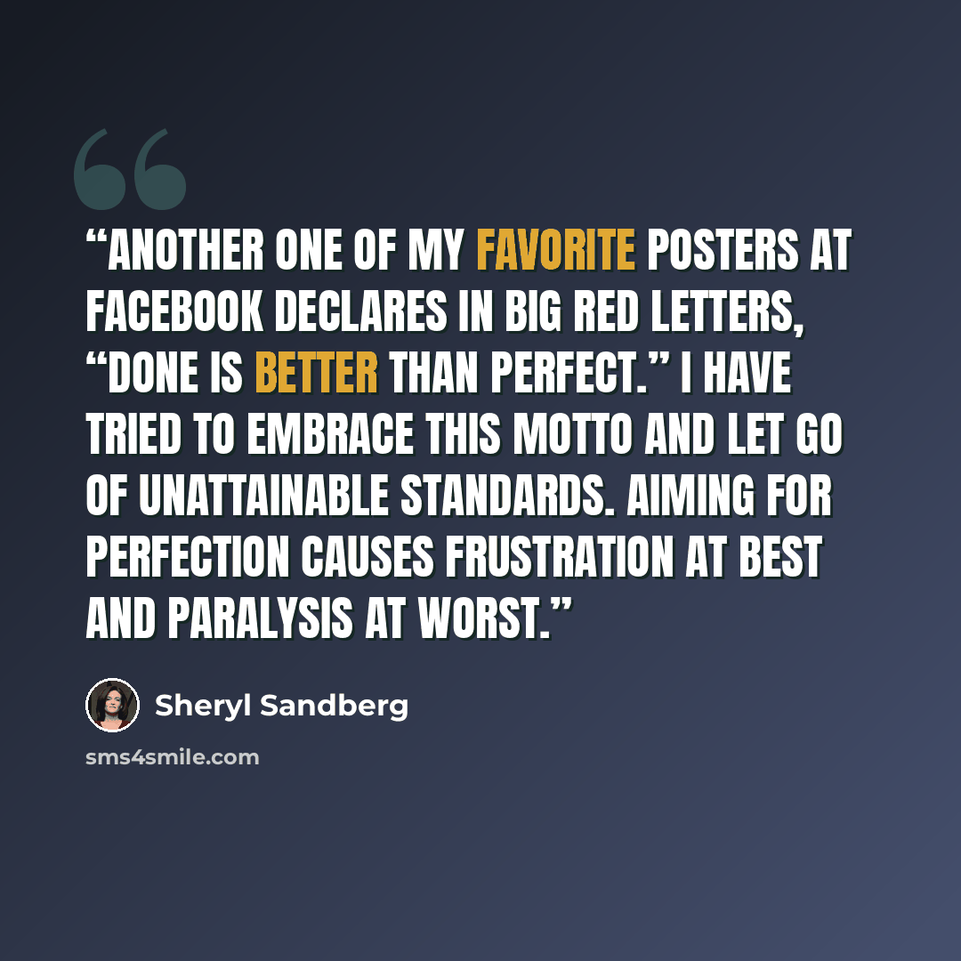 “Another one of my favorite posters at Facebook declares in big red letters, “Done is better than perfect.” I have tried to embrace this motto and let go of unattainable standards. Aiming for perfection causes frustration at best and paralysis at worst.” quote by Sheryl Sandberg