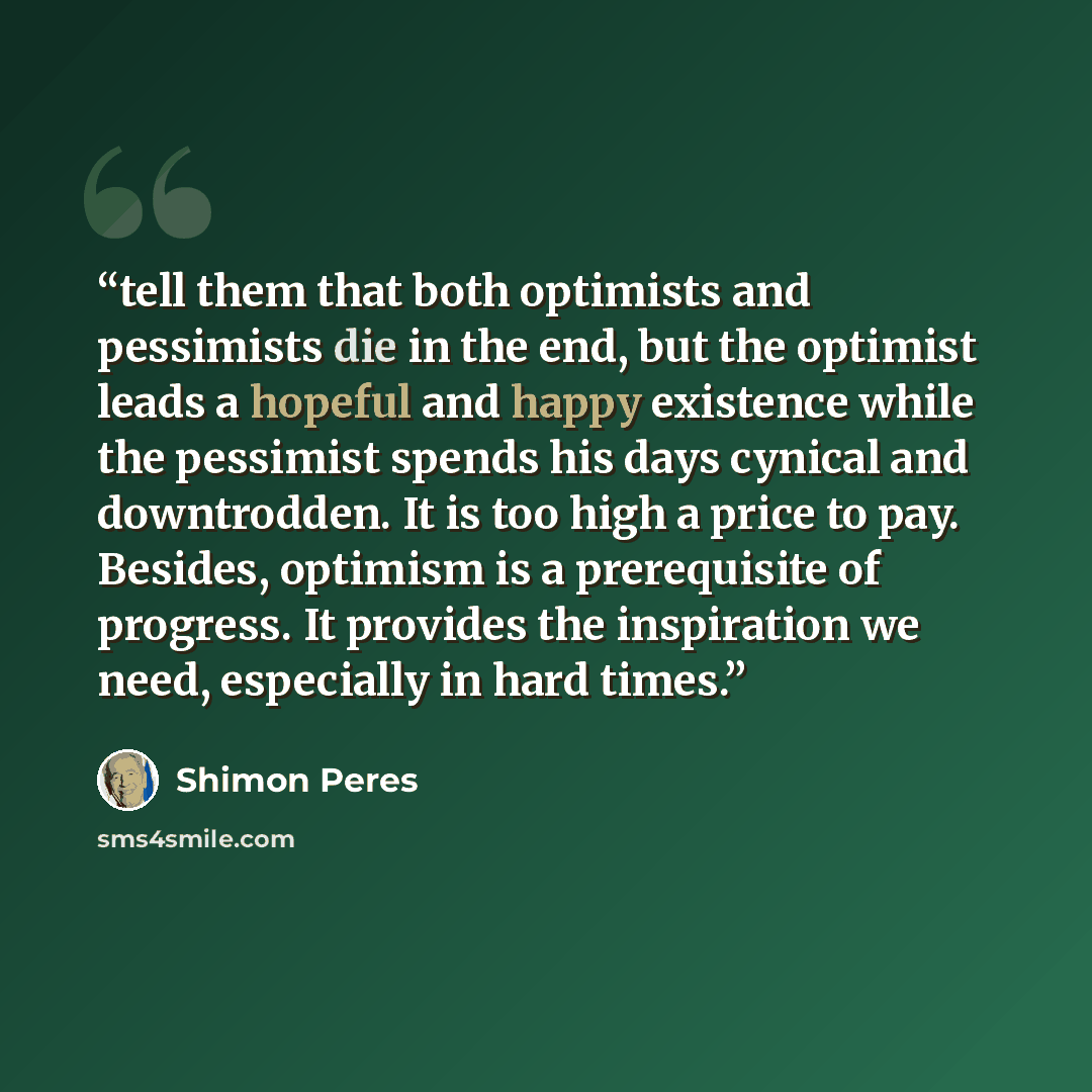 “tell them that both optimists and pessimists die in the end, but the optimist leads a hopeful and happy existence while the pessimist spends his days cynical and downtrodden. It is too high a price to pay. Besides, optimism is a prerequisite of progress. It provides the inspiration we need…” quote by Shimon Peres