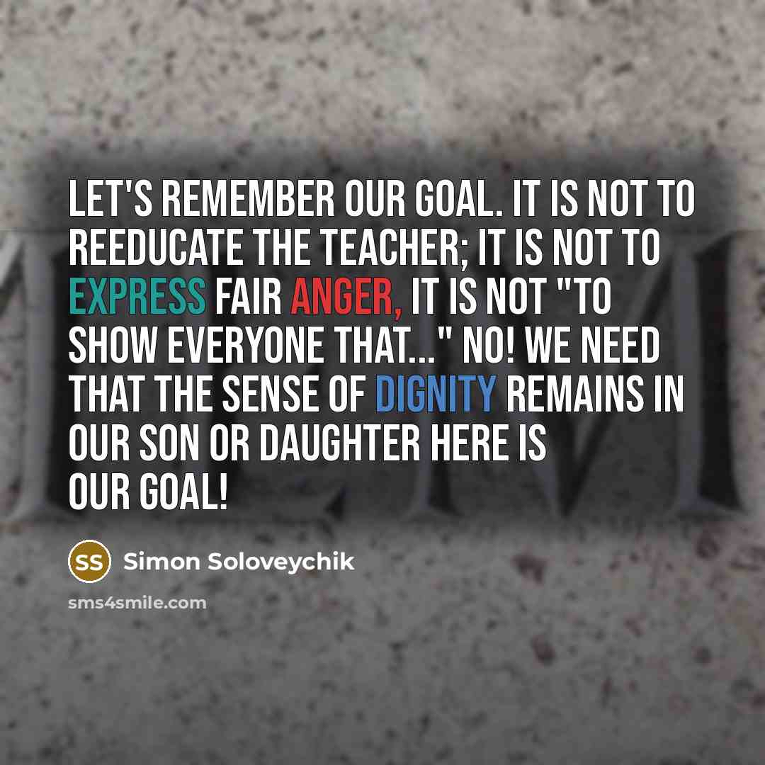 “Let's remember our goal. It is not to reeducate the teacher; it is not to express fair anger, it is not "to show everyone that..." No! We need that the sense of dignity remains in our son or daughter here is our goal!” quote by Simon Soloveychik