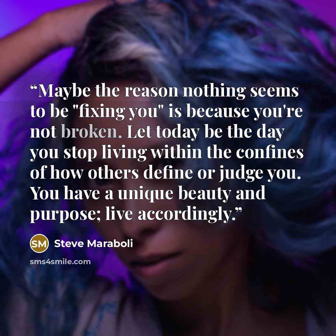 “Maybe the reason nothing seems to be "fixing you" is because you're not broken. Let today be the day you stop living within the confines of how others define or judge you. You have a unique beauty and purpose; live accordingly.” quote by Steve Maraboli