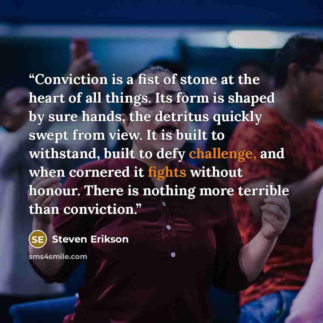 “Conviction is a fist of stone at the heart of all things. Its form is shaped by sure hands, the detritus quickly swept from view. It is built to withstand, built to defy challenge, and when cornered it fights without honour. There is nothing more terrible than conviction.” quote by Steven Erikson