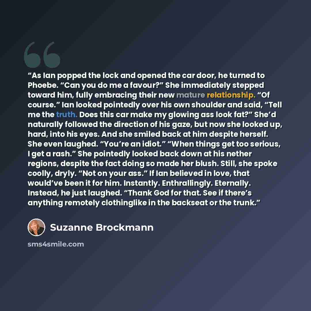 “As Ian popped the lock and opened the car door, he turned to Phoebe. “Can you do me a favour?” She immediately stepped toward him, fully embracing their new mature relationship. “Of course.” Ian looked pointedly over his own shoulder and said, “Tell me the truth. Does this car make my glowing ass…” quote by Suzanne Brockmann