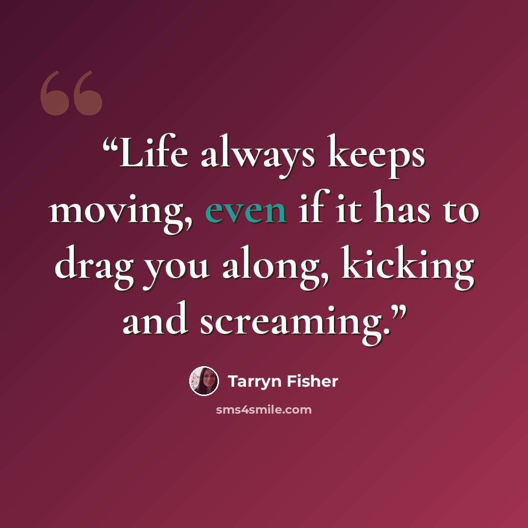 “Life always keeps moving, even if it has to drag you along, kicking and screaming.” quote by Tarryn Fisher