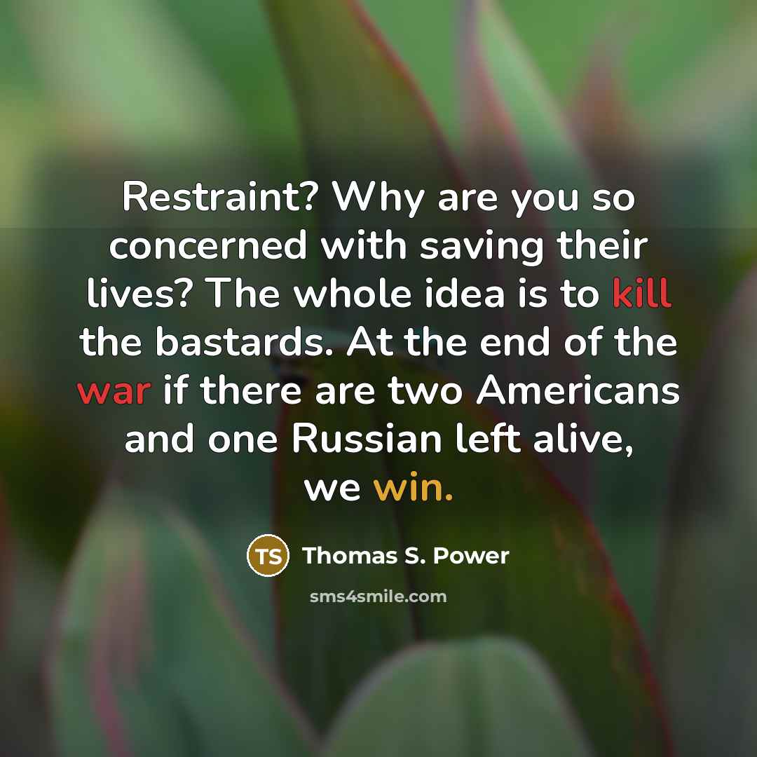 “Restraint? Why are you so concerned with saving their lives? The whole idea is to kill the bastards. At the end of the war if there are two Americans and one Russian left alive, we win.” quote by Thomas S. Power