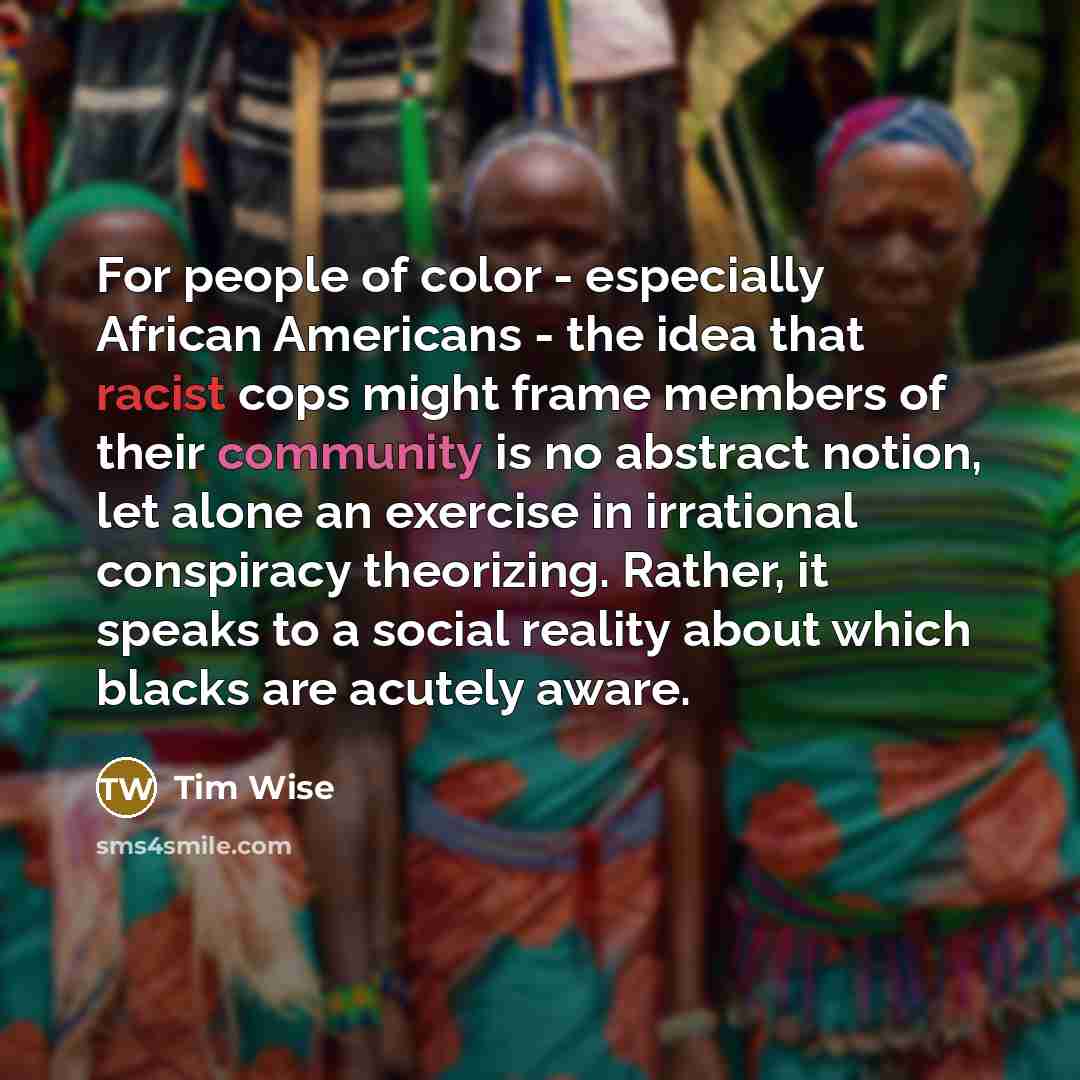 “For people of color - especially African Americans - the idea that racist cops might frame members of their community is no abstract notion, let alone an exercise in irrational conspiracy theorizing. Rather, it speaks to a social reality about which blacks are acutely aware.” quote by Tim Wise