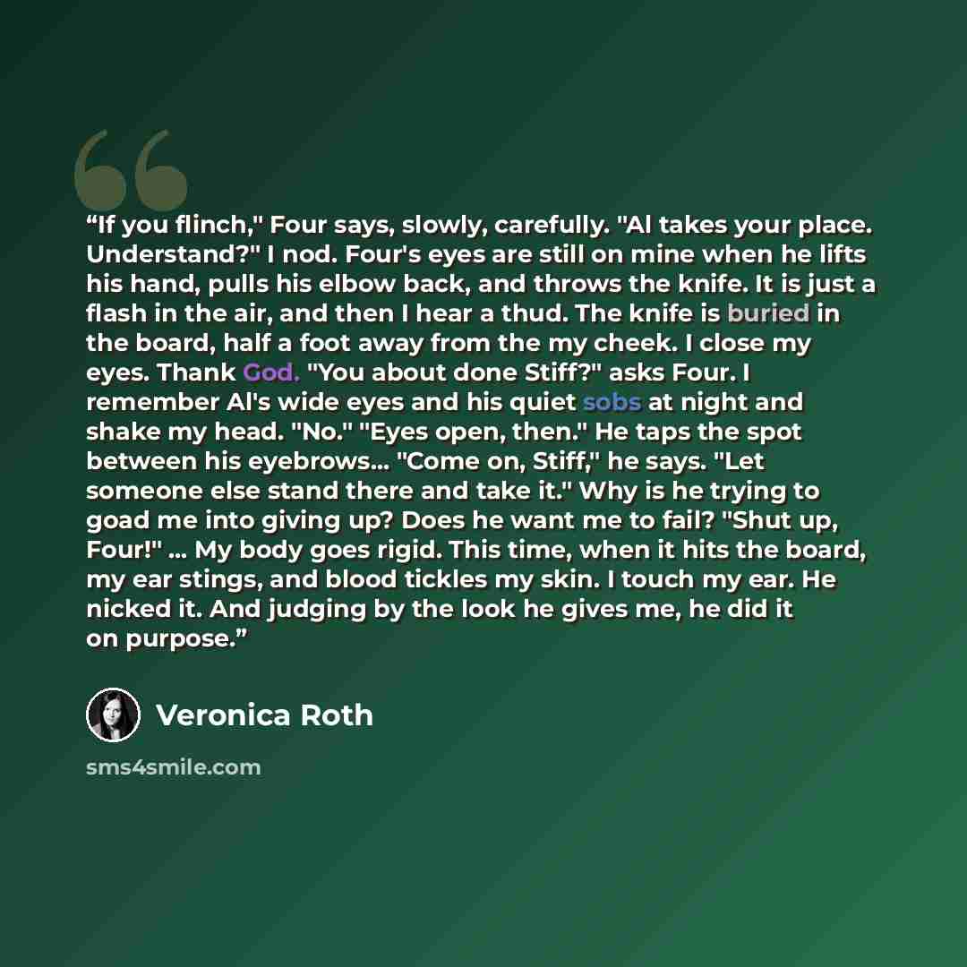 “If you flinch," Four says, slowly, carefully. "Al takes your place. Understand?" I nod. Four's eyes are still on mine when he lifts his hand, pulls his elbow back, and throws the knife. It is just a flash in the air, and then I hear a thud. The knife is buried in the board, half a foot away from…” quote by Veronica Roth