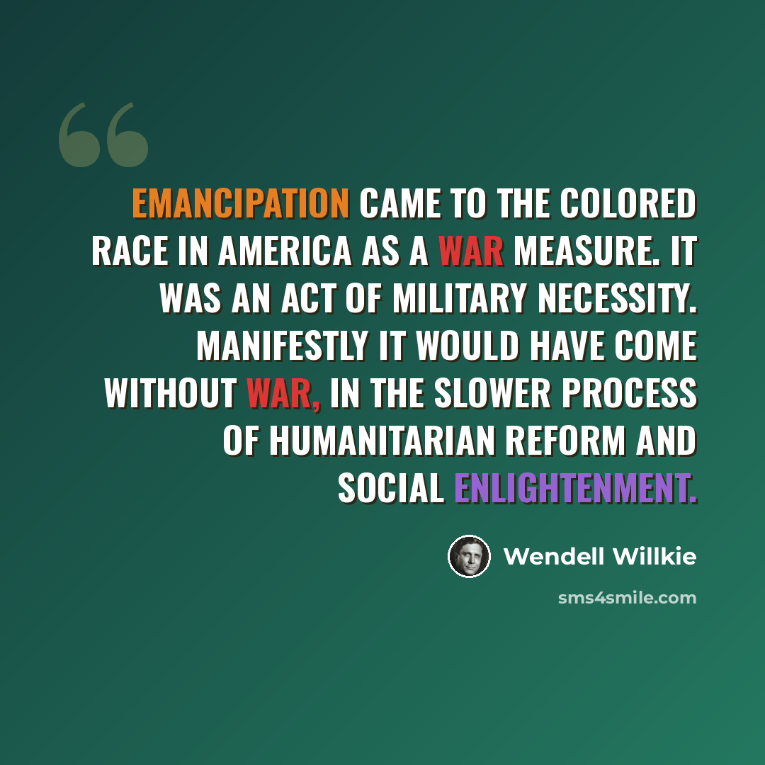 “Emancipation came to the colored race in America as a war measure. It was an act of military necessity. Manifestly it would have come without war, in the slower process of humanitarian reform and social enlightenment.” quote by Wendell Willkie