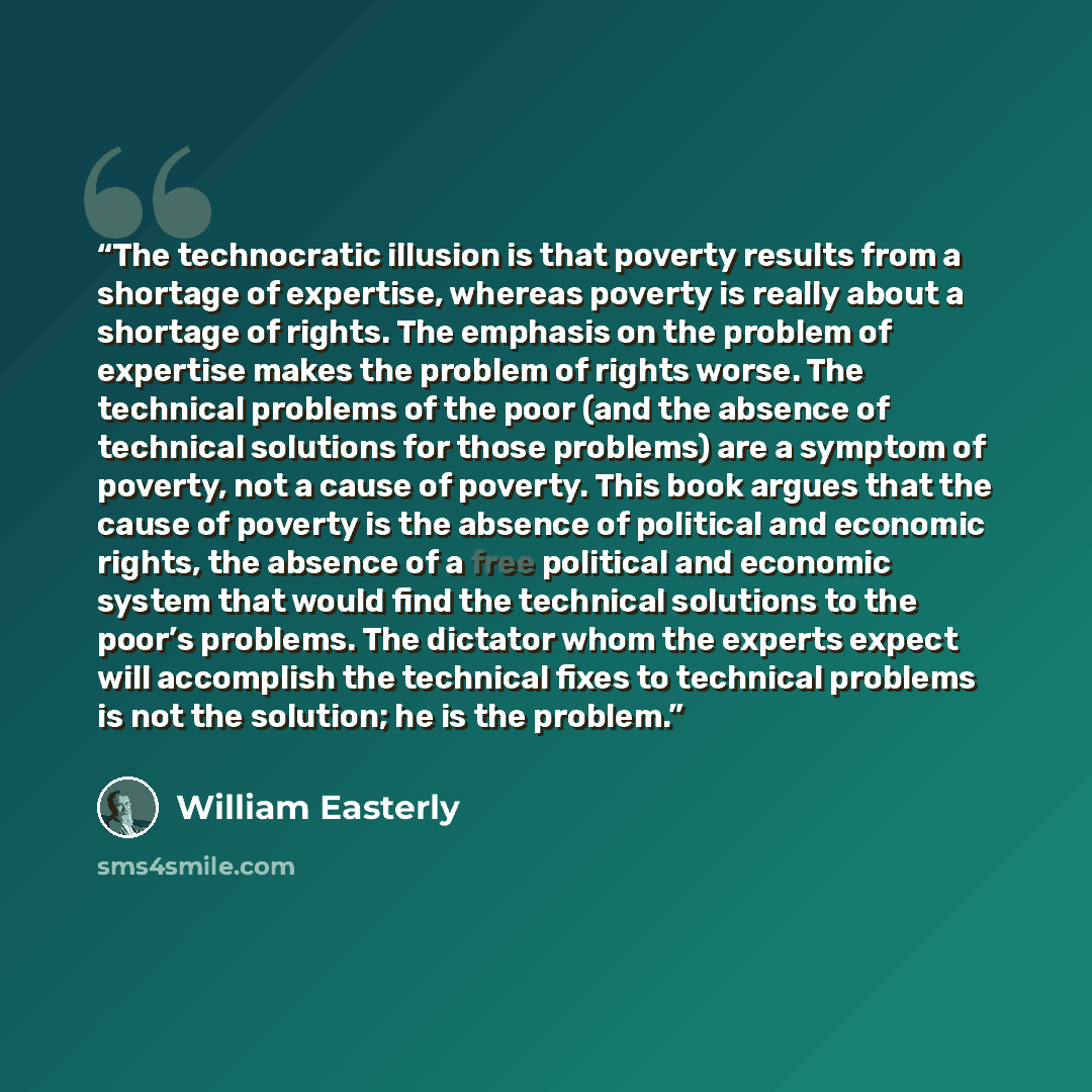“The technocratic illusion is that poverty results from a shortage of expertise, whereas poverty is really about a shortage of rights. The emphasis on the problem of expertise makes the problem of rights worse. The technical problems of the poor (and the absence of technical solutions for those…” quote by William Easterly