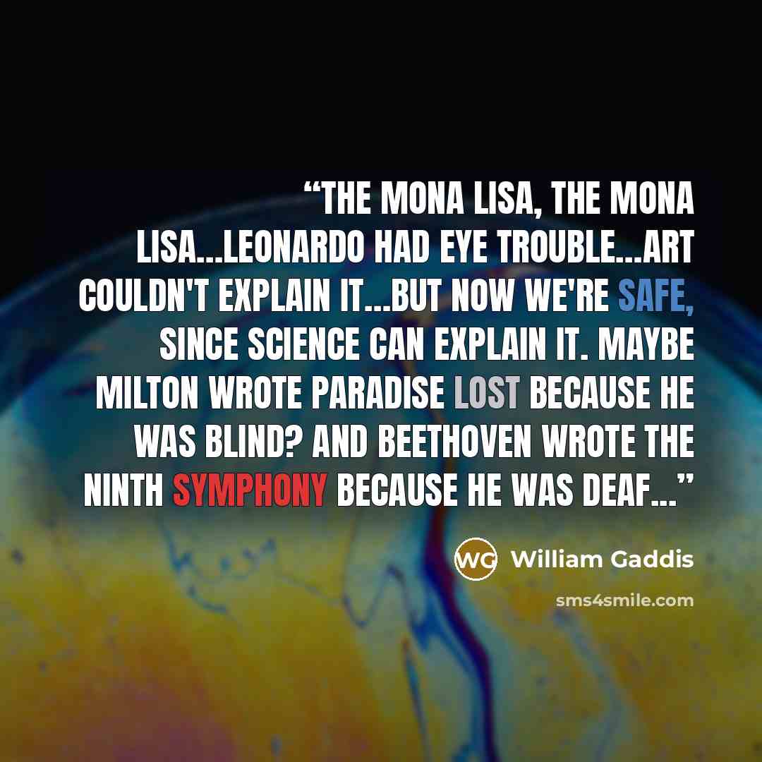 “The Mona Lisa, the Mona Lisa…Leonardo had eye trouble…Art couldn't explain it…But now we're safe, since science can explain it. Maybe Milton wrote Paradise Lost because he was blind? And Beethoven wrote the Ninth Symphony because he was deaf...” quote by William Gaddis