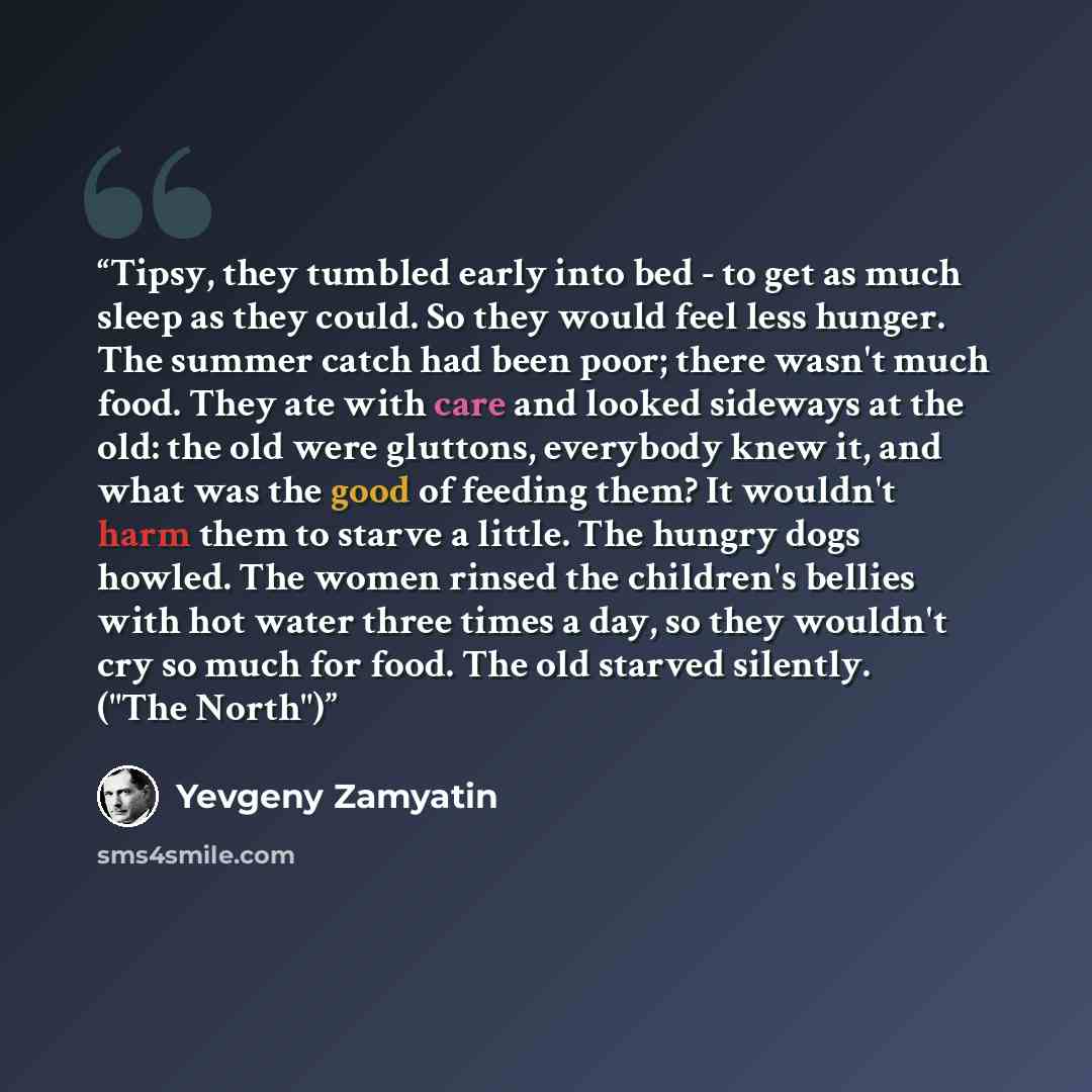 “Tipsy, they tumbled early into bed - to get as much sleep as they could. So they would feel less hunger. The summer catch had been poor; there wasn't much food. They ate with care and looked sideways at the old: the old were gluttons, everybody knew it, and what was the good of feeding them? It…” quote by Yevgeny Zamyatin