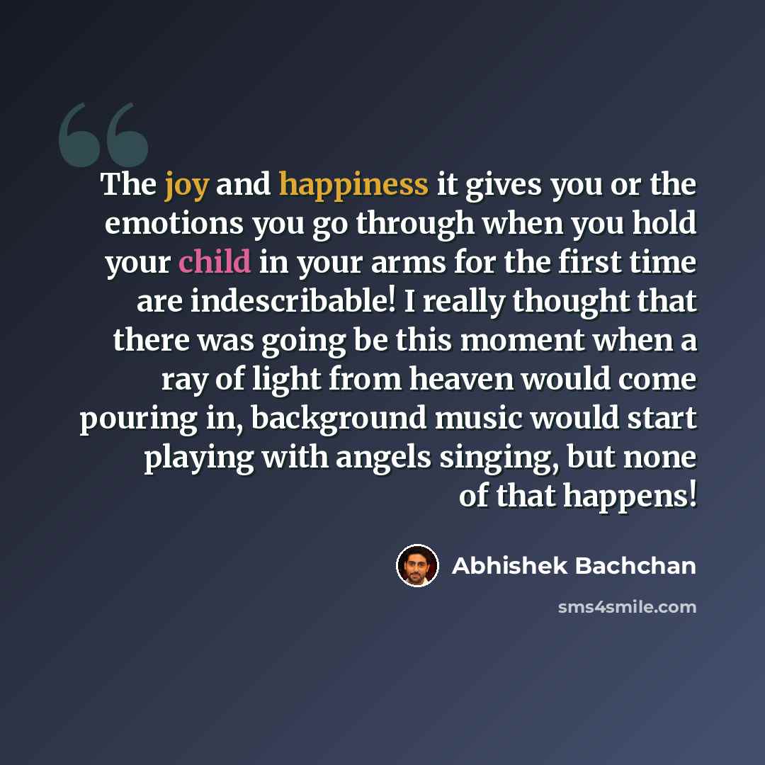 “The joy and happiness it gives you or the emotions you go through when you hold your child in your arms for the first time are indescribable! I really thought that there was going be this moment when a ray of light from heaven would come pouring in, background music would start playing with angels…” quote by Abhishek Bachchan