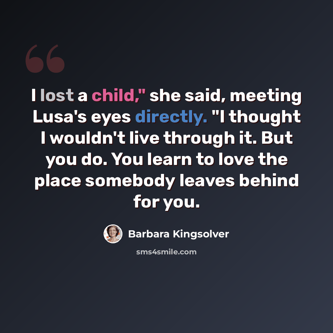 “I lost a child," she said, meeting Lusa's eyes directly. "I thought I wouldn't live through it. But you do. You learn to love the place somebody leaves behind for you.” quote by Barbara Kingsolver