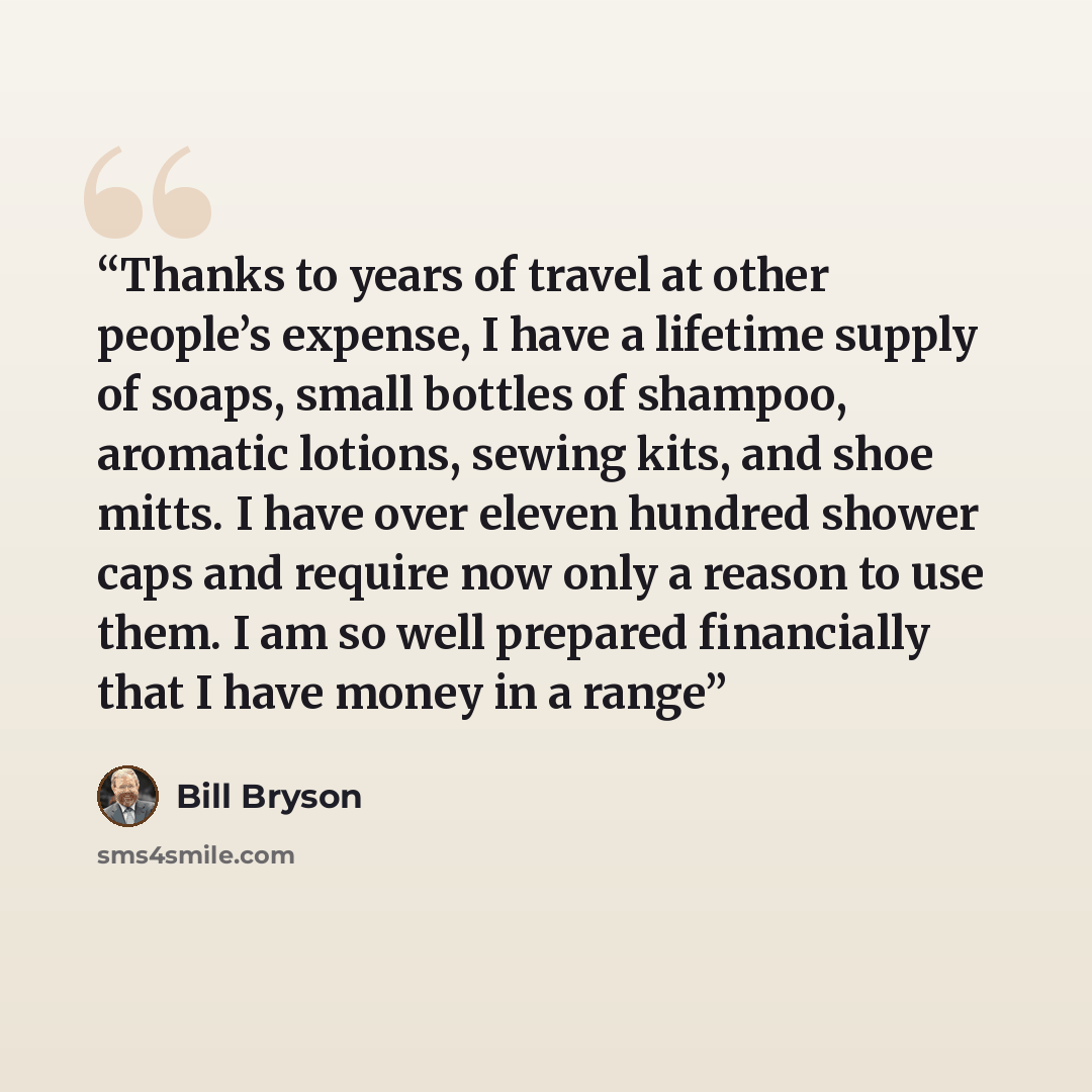 “Thanks to years of travel at other people’s expense, I have a lifetime supply of soaps, small bottles of shampoo, aromatic lotions, sewing kits, and shoe mitts. I have over eleven hundred shower caps and require now only a reason to use them. I am so well prepared financially that I have money in…” quote by Bill Bryson