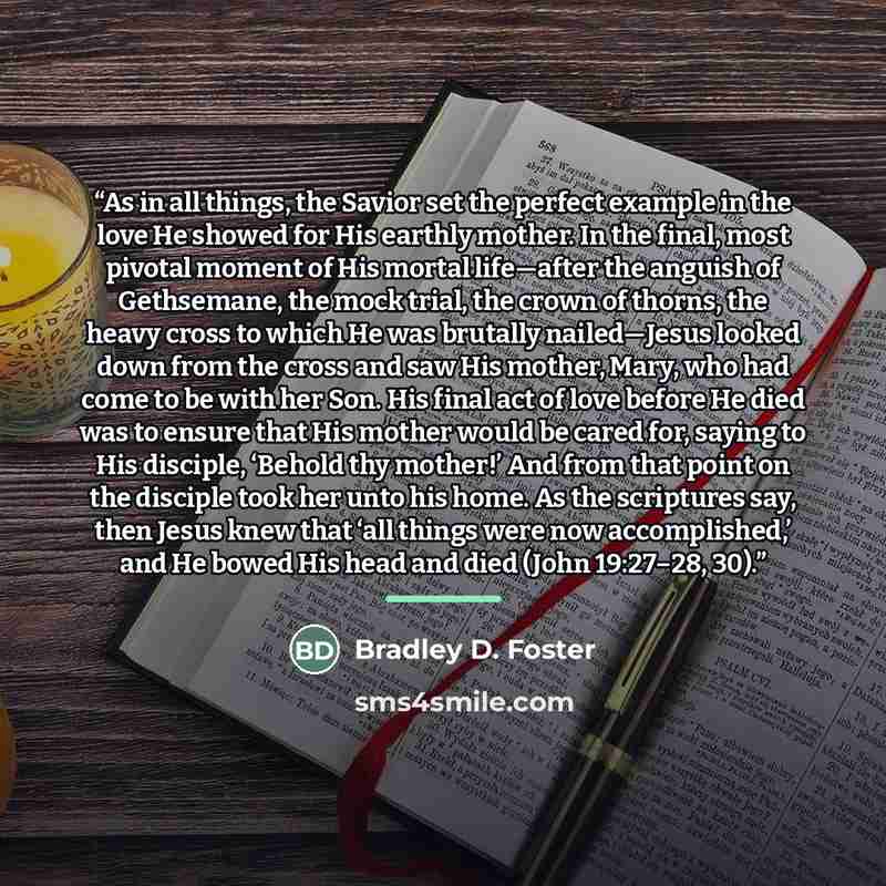 “As in all things, the Savior set the perfect example in the love He showed for His earthly mother. In the final, most pivotal moment of His mortal life—after the anguish of Gethsemane, the mock trial, the crown of thorns, the heavy cross to which He was brutally nailed—Jesus looked down from the…” quote by Bradley D. Foster