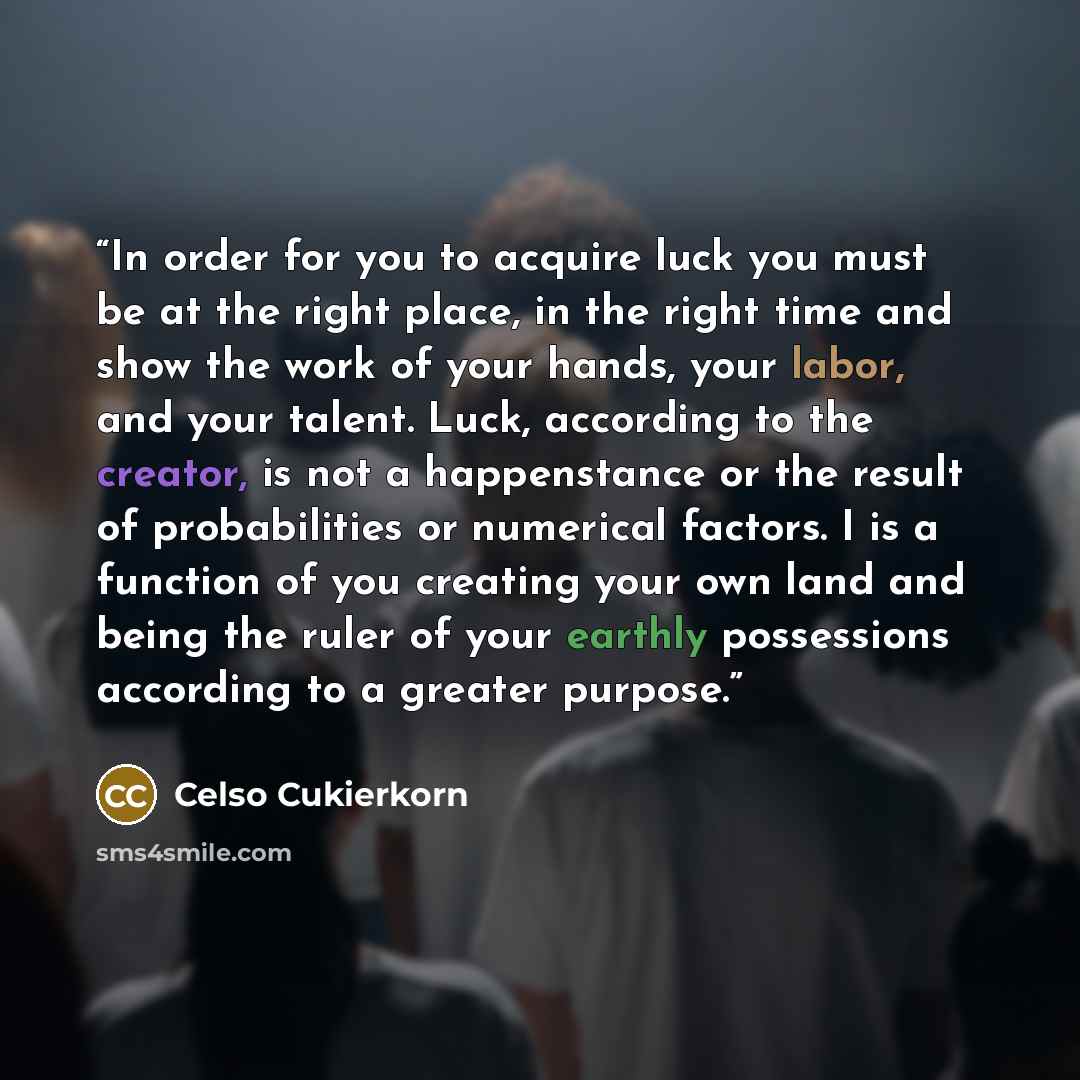 “In order for you to acquire luck you must be at the right place, in the right time and show the work of your hands, your labor, and your talent. Luck, according to the creator, is not a happenstance or the result of probabilities or numerical factors. I is a function of you creating your own land…” quote by Celso Cukierkorn