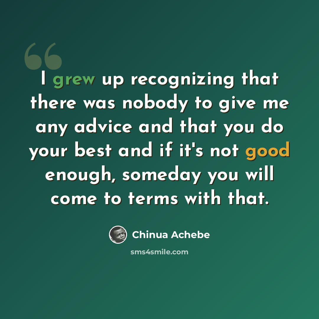 “I grew up recognizing that there was nobody to give me any advice and that you do your best and if it's not good enough, someday you will come to terms with that.” quote by Chinua Achebe