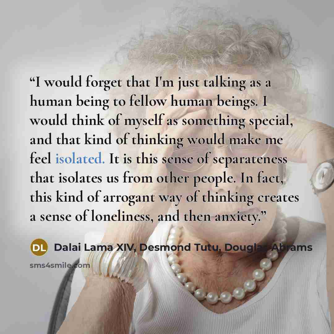 “I would forget that I'm just talking as a human being to fellow human beings. I would think of myself as something special, and that kind of thinking would make me feel isolated. It is this sense of separateness that isolates us from other people. In fact, this kind of arrogant way of thinking…” quote by Dalai Lama XIV, Desmond Tutu, Douglas Abrams