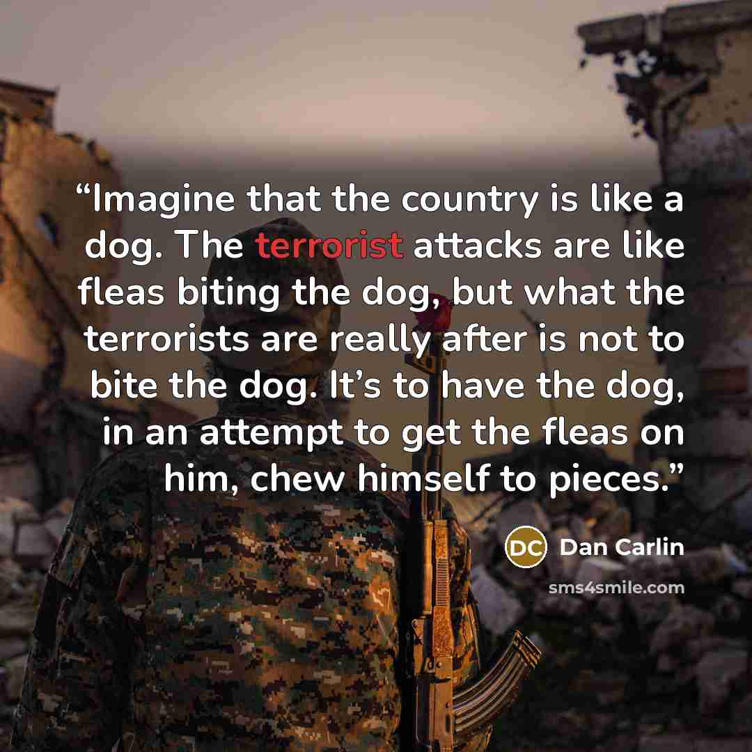 “Imagine that the country is like a dog. The terrorist attacks are like fleas biting the dog, but what the terrorists are really after is not to bite the dog. It’s to have the dog, in an attempt to get the fleas on him, chew himself to pieces.” quote by Dan Carlin