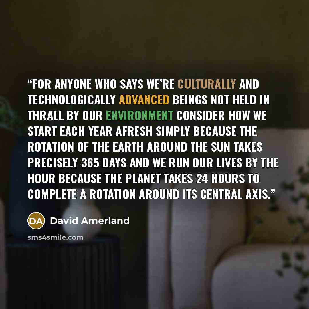 “For anyone who says we’re culturally and technologically advanced beings not held in thrall by our environment consider how we start each year afresh simply because the rotation of the Earth around the sun takes precisely 365 days and we run our lives by the hour because the planet takes 24 hours…” quote by David Amerland