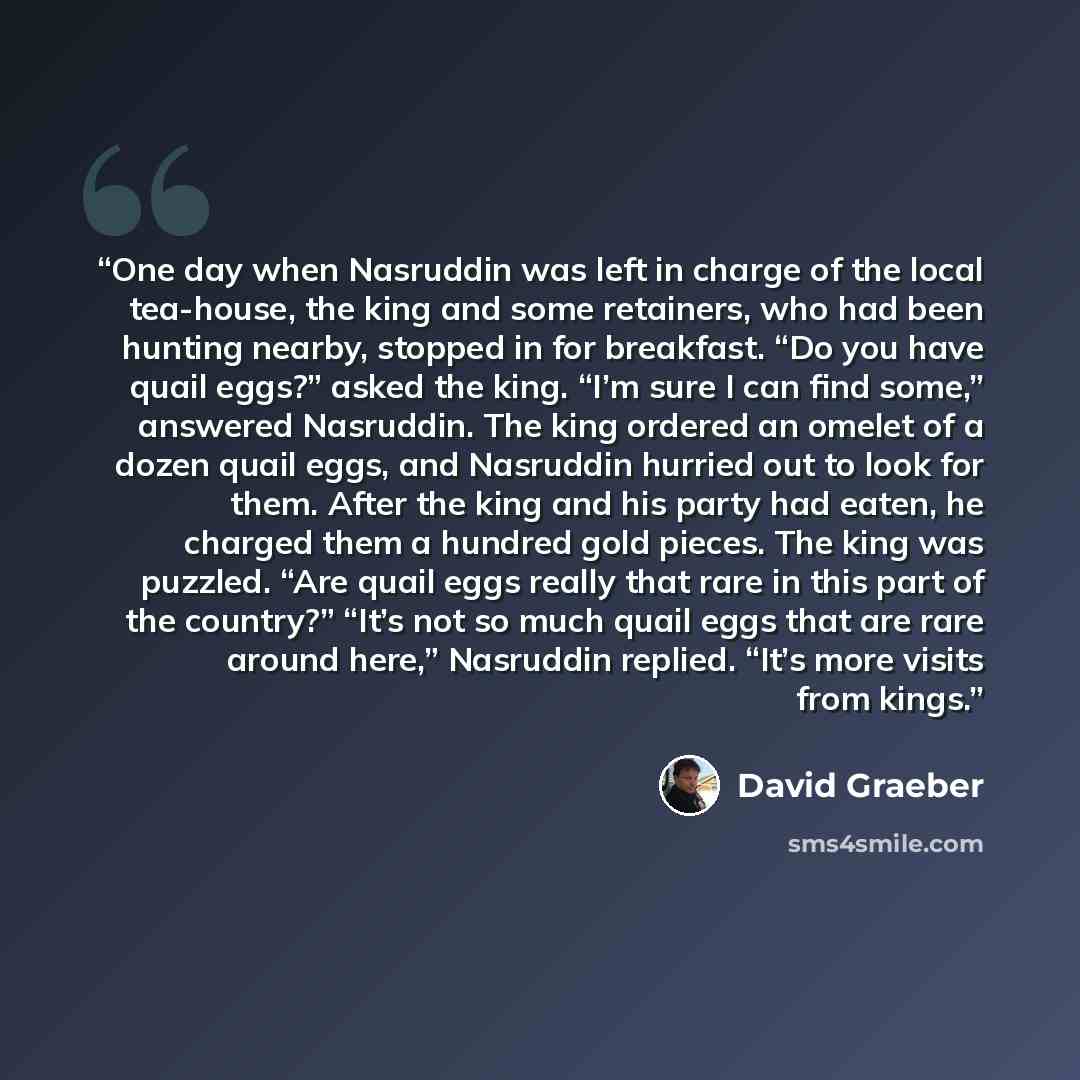 “One day when Nasruddin was left in charge of the local tea-house, the king and some retainers, who had been hunting nearby, stopped in for breakfast. “Do you have quail eggs?” asked the king. “I’m sure I can find some,” answered Nasruddin. The king ordered an omelet of a dozen quail eggs, and…” quote by David Graeber