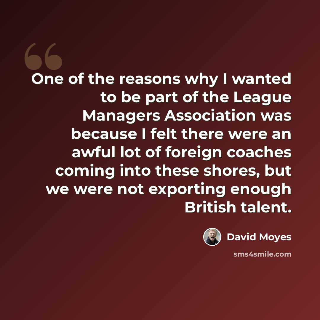 “One of the reasons why I wanted to be part of the League Managers Association was because I felt there were an awful lot of foreign coaches coming into these shores, but we were not exporting enough British talent.” quote by David Moyes