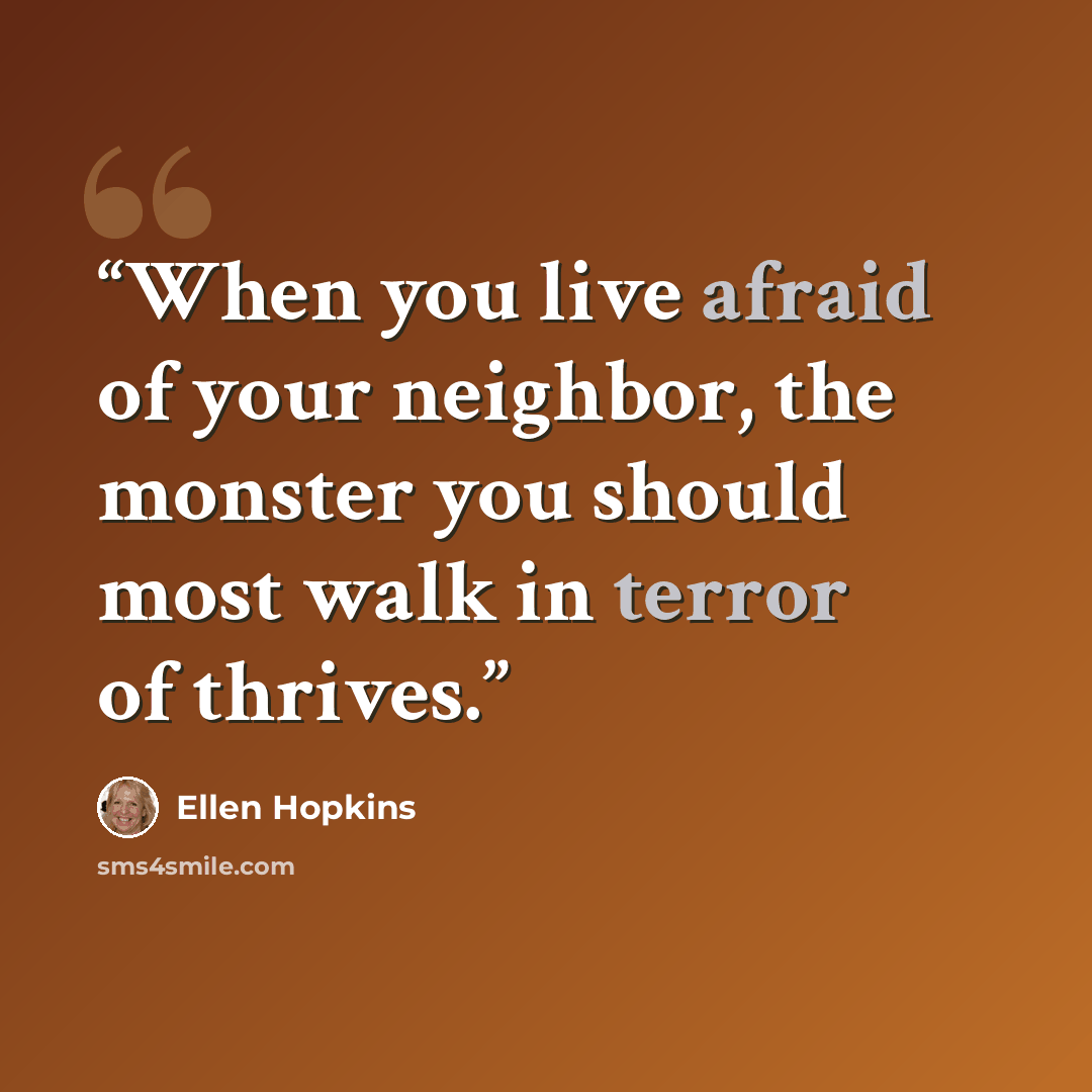 “When you live afraid of your neighbor, the monster you should most walk in terror of thrives.” quote by Ellen Hopkins