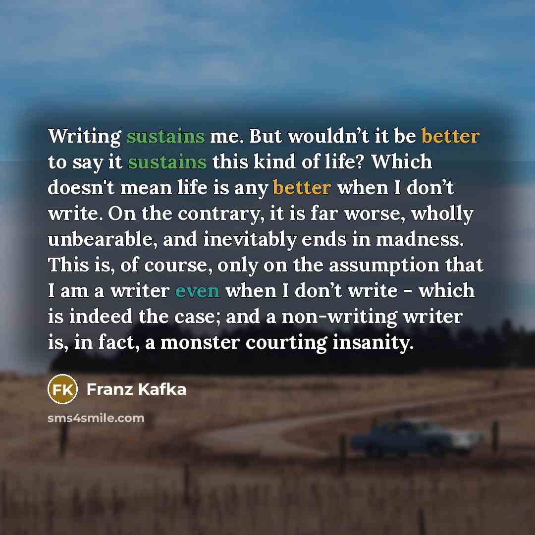 “Writing sustains me. But wouldn’t it be better to say it sustains this kind of life? Which doesn't mean life is any better when I don’t write. On the contrary, it is far worse, wholly unbearable, and inevitably ends in madness. This is, of course, only on the assumption that I am a writer even…” quote by Franz Kafka
