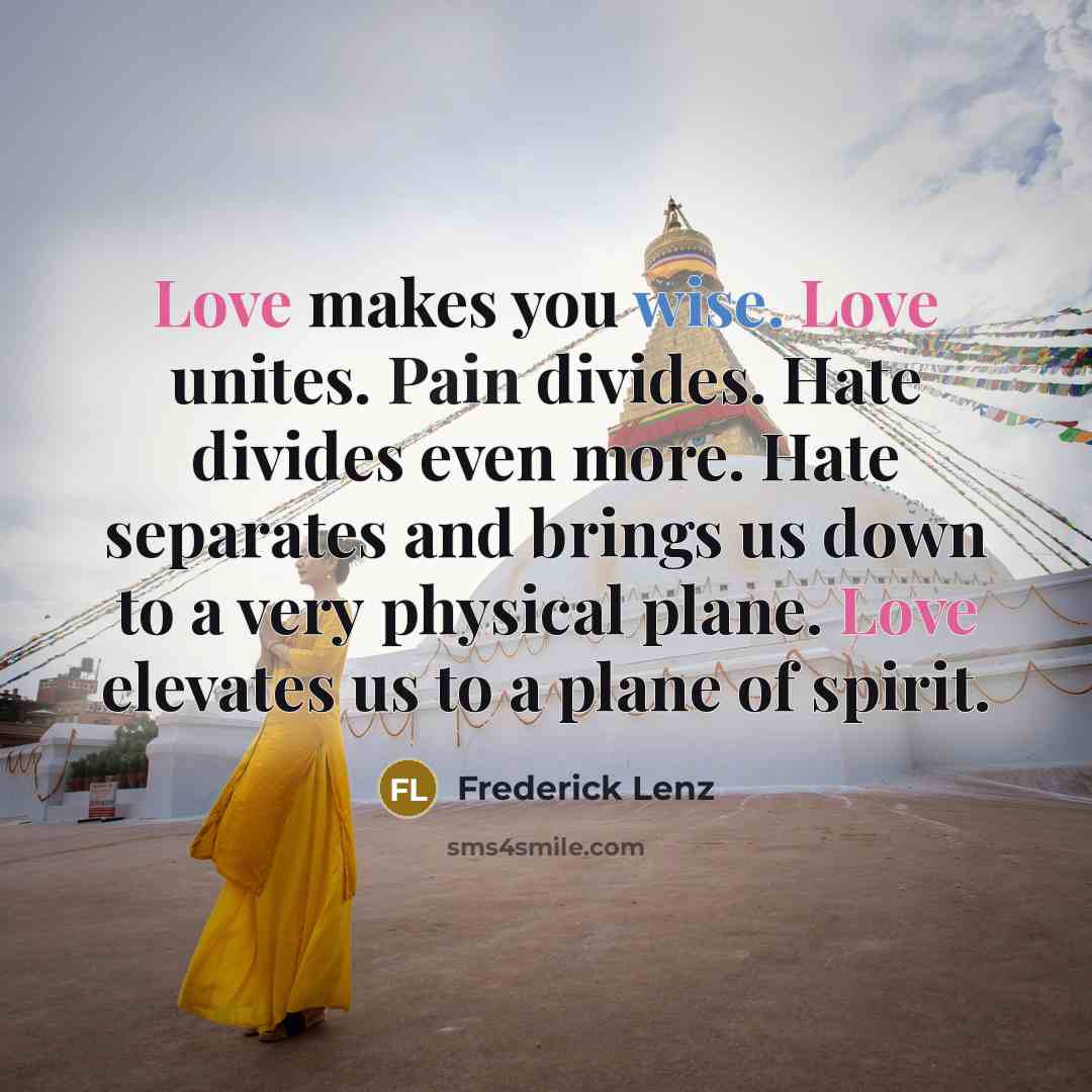 “Love makes you wise. Love unites. Pain divides. Hate divides even more. Hate separates and brings us down to a very physical plane. Love elevates us to a plane of spirit.” quote by Frederick Lenz